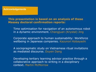 Acknowledgements
Time optimisation for navigation of an autonomous robot
in a dynamic environment. Changjuan (Krystal) Jing
Corporate approach to human sustainability: Workforce
wellbeing in Japanese companies. Kazunori Kobayashi
A sociopragmatic study on Vietnamese ritual invitations
as mediated discourse. Duyen Dang
Developing tertiary learning advisor practice through a
collaborative approach to writing in a disciplinary
context. Martin McMorrow
This presentation is based on an analysis of these
Massey doctoral confirmation reports:
 