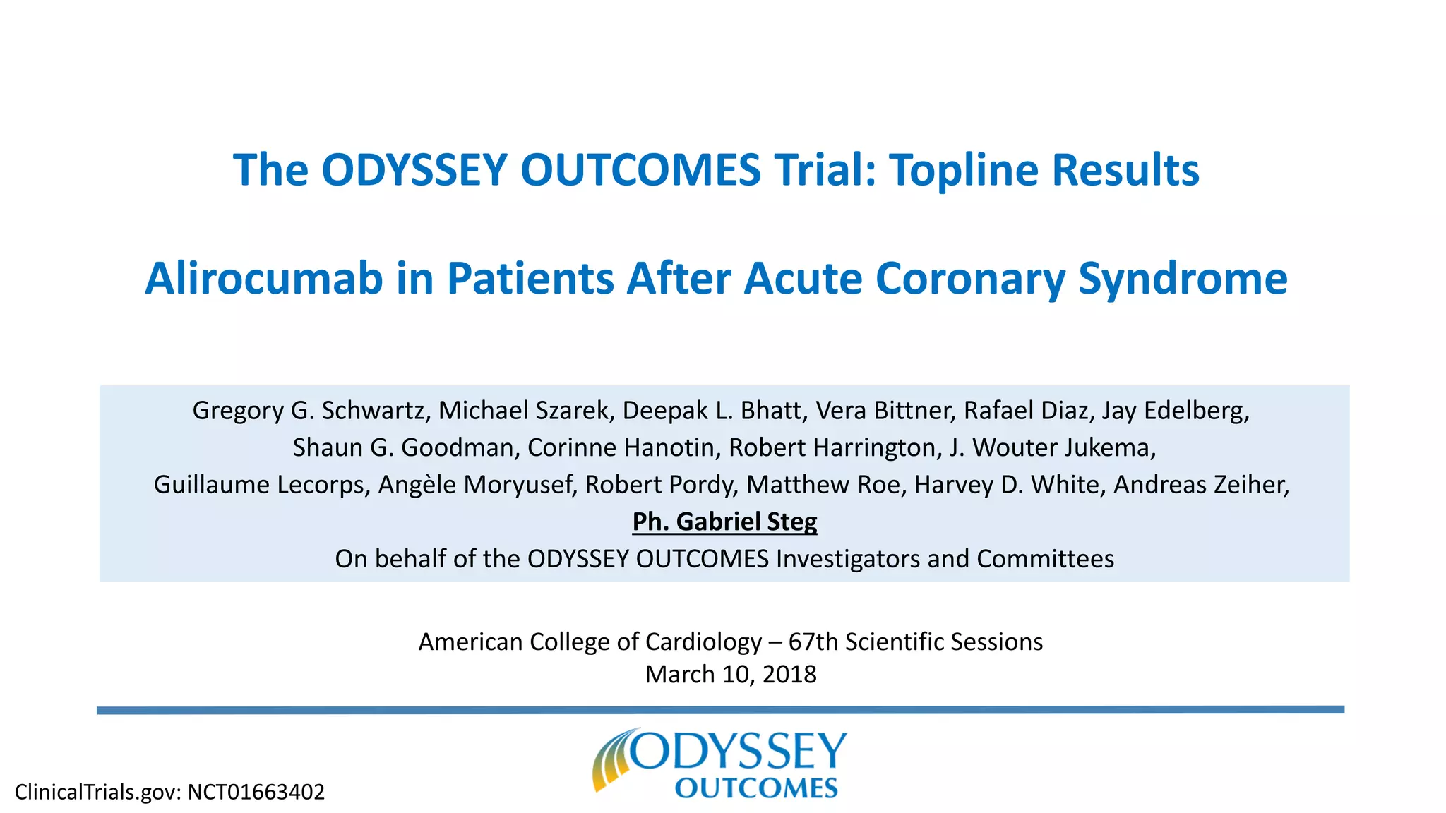 The ODYSSEY OUTCOMES Trial: Topline Results
Alirocumab in Patients After Acute Coronary Syndrome
Gregory G. Schwartz, Michael Szarek, Deepak L. Bhatt, Vera Bittner, Rafael Diaz, Jay Edelberg,
Shaun G. Goodman, Corinne Hanotin, Robert Harrington, J. Wouter Jukema,
Guillaume Lecorps, Angèle Moryusef, Robert Pordy, Matthew Roe, Harvey D. White, Andreas Zeiher,
Ph. Gabriel Steg
On behalf of the ODYSSEY OUTCOMES Investigators and Committees
American College of Cardiology – 67th Scientific Sessions
March 10, 2018
ClinicalTrials.gov: NCT01663402
 