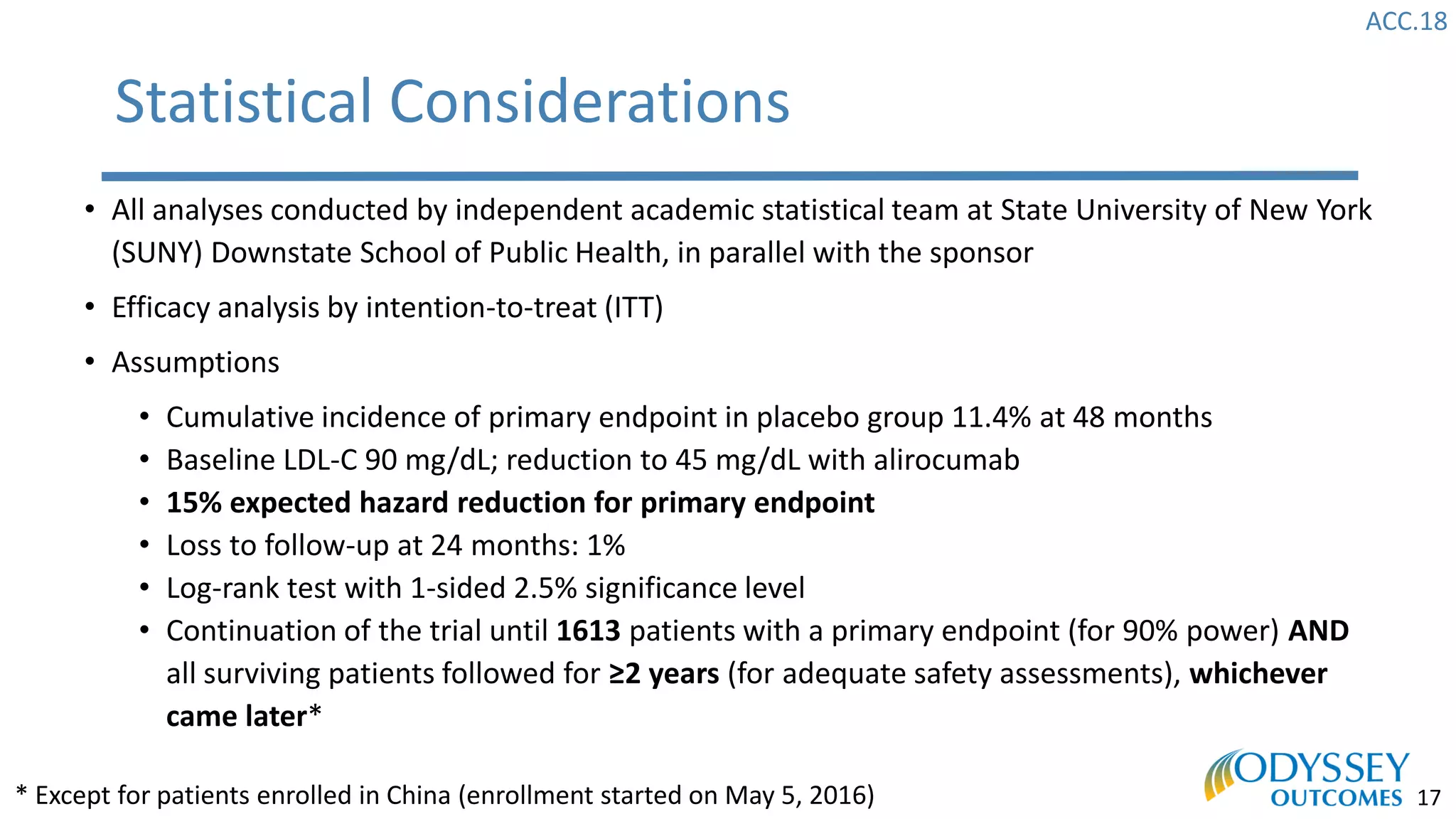 ACC.18
17
Statistical Considerations
• All analyses conducted by independent academic statistical team at State University of New York
(SUNY) Downstate School of Public Health, in parallel with the sponsor
• Efficacy analysis by intention-to-treat (ITT)
• Assumptions
• Cumulative incidence of primary endpoint in placebo group 11.4% at 48 months
• Baseline LDL-C 90 mg/dL; reduction to 45 mg/dL with alirocumab
• 15% expected hazard reduction for primary endpoint
• Loss to follow-up at 24 months: 1%
• Log-rank test with 1-sided 2.5% significance level
• Continuation of the trial until 1613 patients with a primary endpoint (for 90% power) AND
all surviving patients followed for ≥2 years (for adequate safety assessments), whichever
came later*
* Except for patients enrolled in China (enrollment started on May 5, 2016)
 