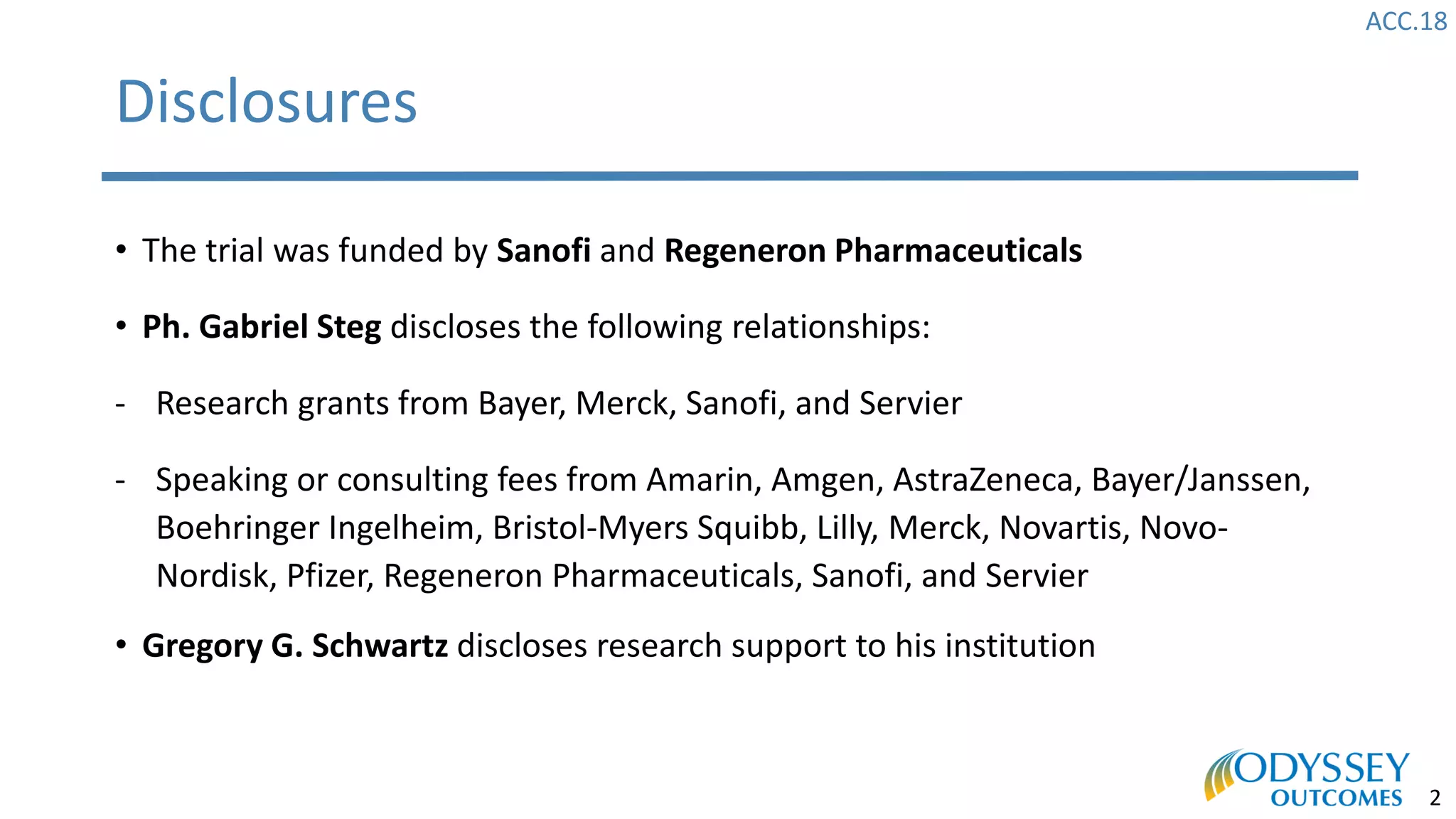 ACC.18
2
Disclosures
• The trial was funded by Sanofi and Regeneron Pharmaceuticals
• Ph. Gabriel Steg discloses the following relationships:
- Research grants from Bayer, Merck, Sanofi, and Servier
- Speaking or consulting fees from Amarin, Amgen, AstraZeneca, Bayer/Janssen,
Boehringer Ingelheim, Bristol-Myers Squibb, Lilly, Merck, Novartis, Novo-
Nordisk, Pfizer, Regeneron Pharmaceuticals, Sanofi, and Servier
• Gregory G. Schwartz discloses research support to his institution
 