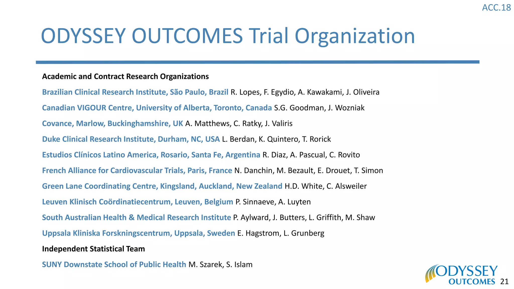 ACC.18
21
ODYSSEY OUTCOMES Trial Organization
Academic and Contract Research Organizations
Brazilian Clinical Research Institute, São Paulo, Brazil R. Lopes, F. Egydio, A. Kawakami, J. Oliveira
Canadian VIGOUR Centre, University of Alberta, Toronto, Canada S.G. Goodman, J. Wozniak
Covance, Marlow, Buckinghamshire, UK A. Matthews, C. Ratky, J. Valiris
Duke Clinical Research Institute, Durham, NC, USA L. Berdan, K. Quintero, T. Rorick
Estudios Clínicos Latino America, Rosario, Santa Fe, Argentina R. Diaz, A. Pascual, C. Rovito
French Alliance for Cardiovascular Trials, Paris, France N. Danchin, M. Bezault, E. Drouet, T. Simon
Green Lane Coordinating Centre, Kingsland, Auckland, New Zealand H.D. White, C. Alsweiler
Leuven Klinisch Coördinatiecentrum, Leuven, Belgium P. Sinnaeve, A. Luyten
South Australian Health & Medical Research Institute P. Aylward, J. Butters, L. Griffith, M. Shaw
Uppsala Kliniska Forskningscentrum, Uppsala, Sweden E. Hagstrom, L. Grunberg
Independent Statistical Team
SUNY Downstate School of Public Health M. Szarek, S. Islam
 
