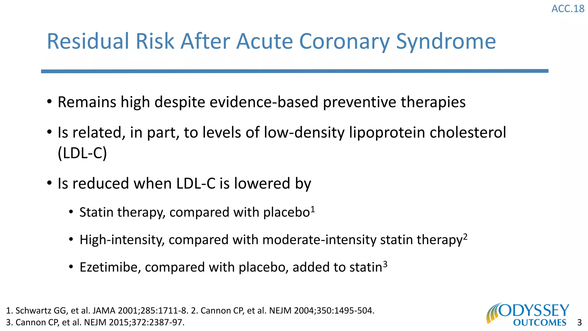 ACC.18
3
• Remains high despite evidence-based preventive therapies
• Is related, in part, to levels of low-density lipoprotein cholesterol
(LDL-C)
• Is reduced when LDL-C is lowered by
• Statin therapy, compared with placebo1
• High-intensity, compared with moderate-intensity statin therapy2
• Ezetimibe, compared with placebo, added to statin3
Residual Risk After Acute Coronary Syndrome
1. Schwartz GG, et al. JAMA 2001;285:1711-8. 2. Cannon CP, et al. NEJM 2004;350:1495-504.
3. Cannon CP, et al. NEJM 2015;372:2387-97.
 