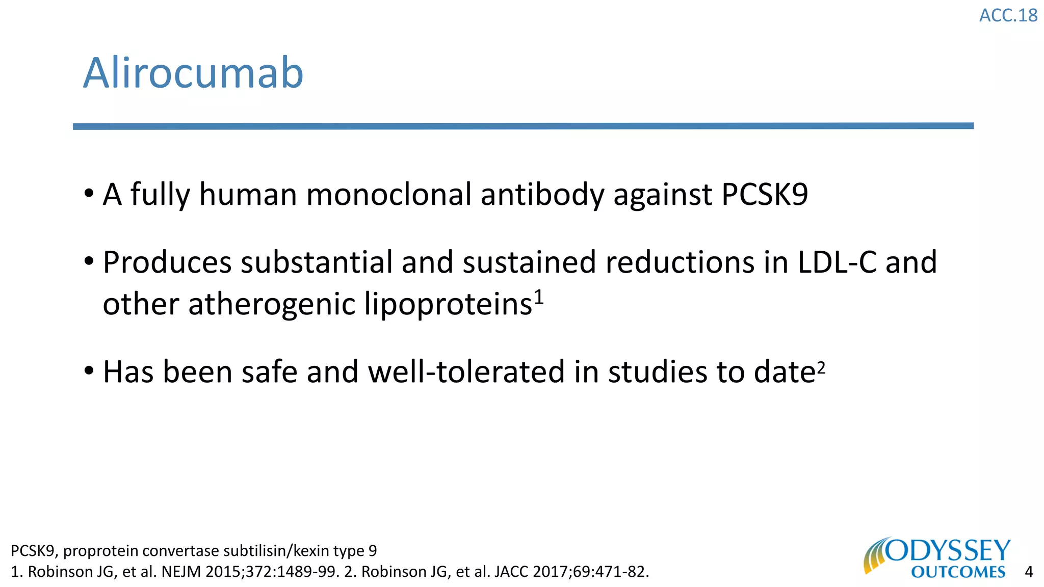 ACC.18
4
Alirocumab
• A fully human monoclonal antibody against PCSK9
• Produces substantial and sustained reductions in LDL-C and
other atherogenic lipoproteins1
• Has been safe and well-tolerated in studies to date2
PCSK9, proprotein convertase subtilisin/kexin type 9
1. Robinson JG, et al. NEJM 2015;372:1489-99. 2. Robinson JG, et al. JACC 2017;69:471-82.
 