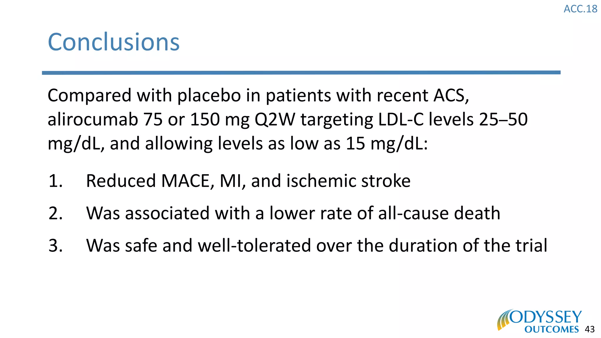 ACC.18
43
Conclusions
Compared with placebo in patients with recent ACS,
alirocumab 75 or 150 mg Q2W targeting LDL-C levels 25–50
mg/dL, and allowing levels as low as 15 mg/dL:
1. Reduced MACE, MI, and ischemic stroke
2. Was associated with a lower rate of all-cause death
3. Was safe and well-tolerated over the duration of the trial
 