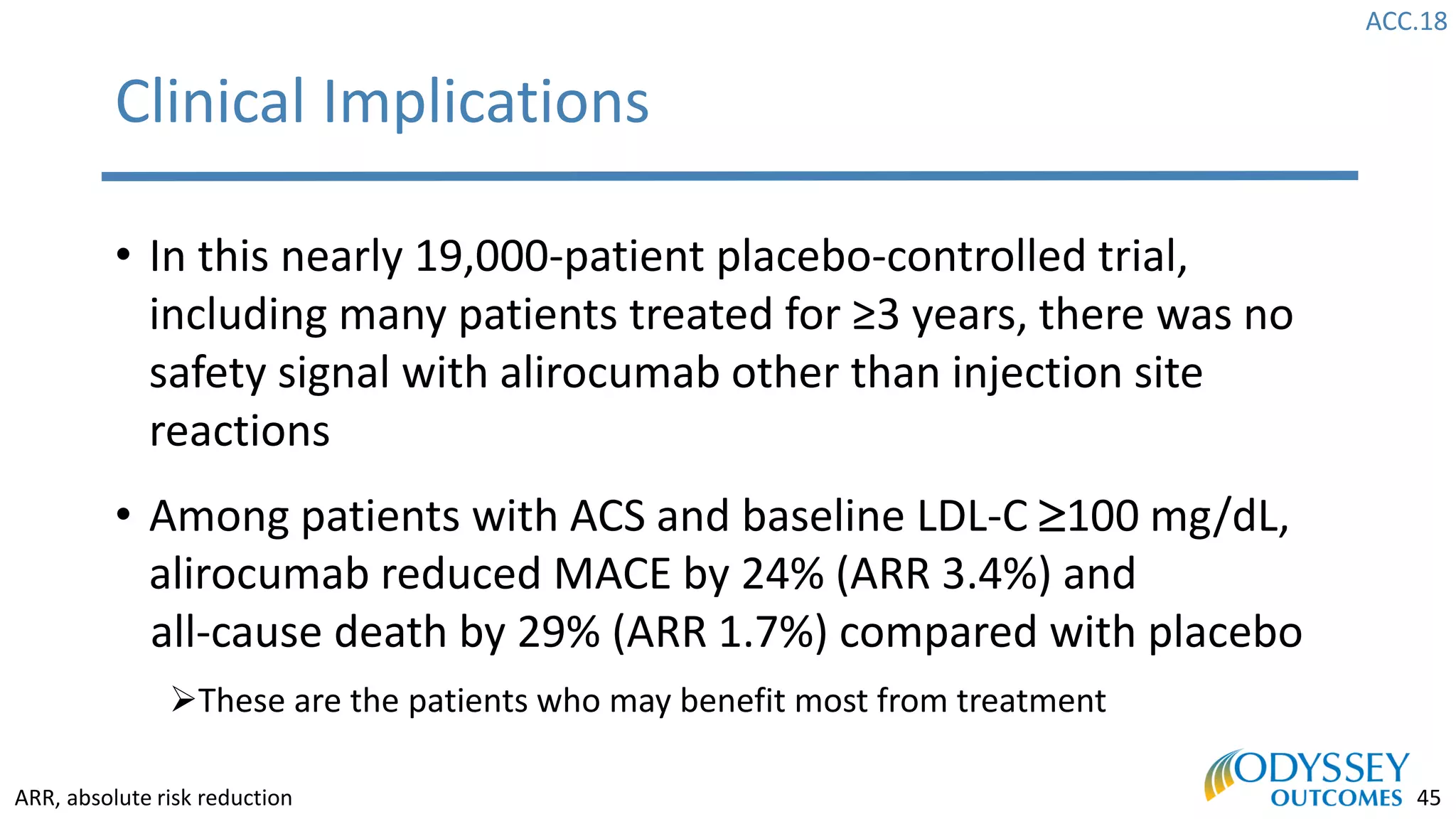 ACC.18
45
Clinical Implications
• In this nearly 19,000-patient placebo-controlled trial,
including many patients treated for ≥3 years, there was no
safety signal with alirocumab other than injection site
reactions
• Among patients with ACS and baseline LDL-C 100 mg/dL,
alirocumab reduced MACE by 24% (ARR 3.4%) and
all-cause death by 29% (ARR 1.7%) compared with placebo
➢These are the patients who may benefit most from treatment
ARR, absolute risk reduction
 