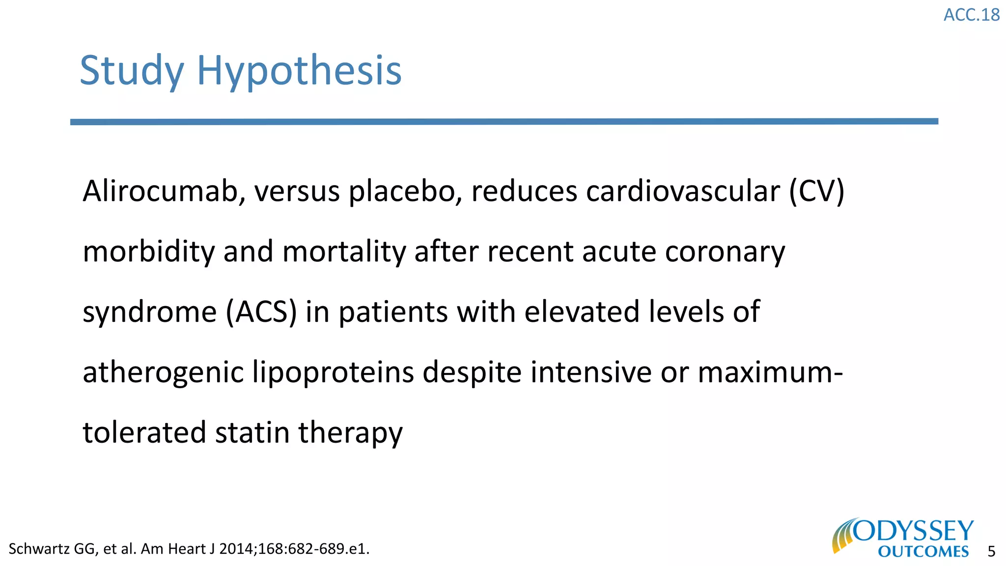 ACC.18
5
Study Hypothesis
Alirocumab, versus placebo, reduces cardiovascular (CV)
morbidity and mortality after recent acute coronary
syndrome (ACS) in patients with elevated levels of
atherogenic lipoproteins despite intensive or maximum-
tolerated statin therapy
Schwartz GG, et al. Am Heart J 2014;168:682-689.e1.
 