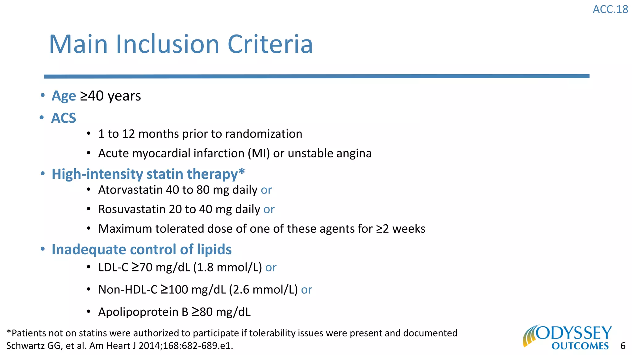 ACC.18
6
Main Inclusion Criteria
• Age ≥40 years
• ACS
• 1 to 12 months prior to randomization
• Acute myocardial infarction (MI) or unstable angina
• High-intensity statin therapy*
• Atorvastatin 40 to 80 mg daily or
• Rosuvastatin 20 to 40 mg daily or
• Maximum tolerated dose of one of these agents for ≥2 weeks
• Inadequate control of lipids
• LDL-C ≥70 mg/dL (1.8 mmol/L) or
• Non-HDL-C ≥100 mg/dL (2.6 mmol/L) or
• Apolipoprotein B ≥80 mg/dL
*Patients not on statins were authorized to participate if tolerability issues were present and documented
Schwartz GG, et al. Am Heart J 2014;168:682-689.e1.
 