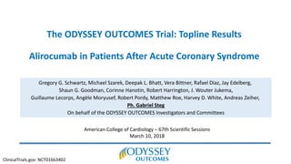 The ODYSSEY OUTCOMES Trial: Topline Results
Alirocumab in Patients After Acute Coronary Syndrome
Gregory G. Schwartz, Michael Szarek, Deepak L. Bhatt, Vera Bittner, Rafael Diaz, Jay Edelberg,
Shaun G. Goodman, Corinne Hanotin, Robert Harrington, J. Wouter Jukema,
Guillaume Lecorps, Angèle Moryusef, Robert Pordy, Matthew Roe, Harvey D. White, Andreas Zeiher,
Ph. Gabriel Steg
On behalf of the ODYSSEY OUTCOMES Investigators and Committees
American College of Cardiology – 67th Scientific Sessions
March 10, 2018
ClinicalTrials.gov: NCT01663402
 
