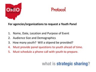 Protocol
For agencies/organizations to request a Youth Panel
1. Name, Date, Location and Purpose of Event
2. Audience Size and Demographics
3. How many youth? Will a stipend be provided?
4. Must provide panel questions to youth ahead of time.
5. Must schedule a phone call with youth to prepare.
 