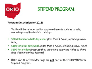 STIPEND PROGRAM
Program Description for 2018:
Youth will be reimbursed for approved events such as panels,
workshops and leadership trainings:
• $50 dollars for a half-day event (less than 4 hours, including travel
time)
• $100 for a full day event (more than 4 hours, including travel time)
• $100 for a video (because they are giving away the rights to share
that video in various forums)
* OHIO YAB Quarterly Meetings are not part of the OHIO YAB Youth
Stipend Program.
 