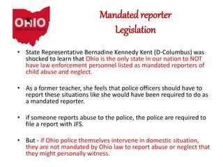Mandated reporter
Legislation
• State Representative Bernadine Kennedy Kent (D-Columbus) was
shocked to learn that Ohio is the only state in our nation to NOT
have law enforcement personnel listed as mandated reporters of
child abuse and neglect.
• As a former teacher, she feels that police officers should have to
report these situations like she would have been required to do as
a mandated reporter.
• if someone reports abuse to the police, the police are required to
file a report with JFS.
• But - if Ohio police themselves intervene in domestic situation,
they are not mandated by Ohio law to report abuse or neglect that
they might personally witness.
 
