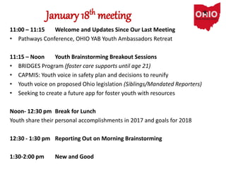 January 18th meeting
11:00 – 11:15 Welcome and Updates Since Our Last Meeting
• Pathways Conference, OHIO YAB Youth Ambassadors Retreat
11:15 – Noon Youth Brainstorming Breakout Sessions
• BRIDGES Program (foster care supports until age 21)
• CAPMIS: Youth voice in safety plan and decisions to reunify
• Youth voice on proposed Ohio legislation (Siblings/Mandated Reporters)
• Seeking to create a future app for foster youth with resources
Noon- 12:30 pm Break for Lunch
Youth share their personal accomplishments in 2017 and goals for 2018
12:30 - 1:30 pm Reporting Out on Morning Brainstorming
1:30-2:00 pm New and Good
 