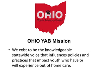 • We exist to be the knowledgeable
statewide voice that influences policies and
practices that impact youth who have or
will experience out of home care.
OHIO YAB Mission
 