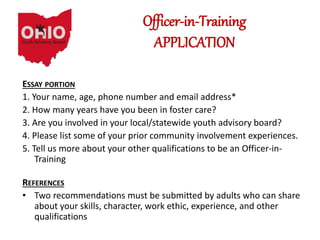 Officer-in-Training
APPLICATION
ESSAY PORTION
1. Your name, age, phone number and email address*
2. How many years have you been in foster care?
3. Are you involved in your local/statewide youth advisory board?
4. Please list some of your prior community involvement experiences.
5. Tell us more about your other qualifications to be an Officer-in-
Training
REFERENCES
• Two recommendations must be submitted by adults who can share
about your skills, character, work ethic, experience, and other
qualifications
 