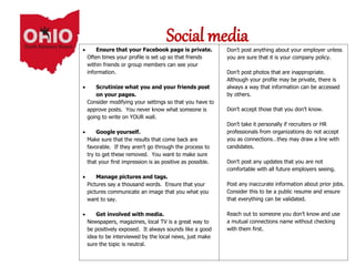 Social media Don’t post anything about your employer unless
you are sure that it is your company policy.
 Don’t post photos that are inappropriate.
Although your profile may be private, there is
always a way that information can be accessed
by others.
 Don’t accept those that you don’t know.
 Don’t take it personally if recruiters or HR
professionals from organizations do not accept
you as connections…they may draw a line with
candidates.
 Don’t post any updates that you are not
comfortable with all future employers seeing.
 Post any inaccurate information about prior jobs.
Consider this to be a public resume and ensure
that everything can be validated.
 Reach out to someone you don’t know and use
a mutual connections name without checking
with them first.
 Ensure that your Facebook page is private.
Often times your profile is set up so that friends
within friends or group members can see your
information.
 Scrutinize what you and your friends post
on your pages.
Consider modifying your settings so that you have to
approve posts. You never know what someone is
going to write on YOUR wall.
 Google yourself.
Make sure that the results that come back are
favorable. If they aren’t go through the process to
try to get these removed. You want to make sure
that your first impression is as positive as possible.
 Manage pictures and tags.
Pictures say a thousand words. Ensure that your
pictures communicate an image that you what you
want to say.
 Get involved with media.
Newspapers, magazines, local TV is a great way to
be positively exposed. It always sounds like a good
idea to be interviewed by the local news, just make
sure the topic is neutral.
 