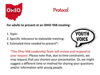 Protocol
For adults to present at an OHIO YAB meeting:
1. Topic:
2. Specific relevance to statewide meeting:
3. Estimated time needed to present*:
*The Ohio YAB Leadership Team will review and respond to
your request. Please note that, due to time constraints, we
may request that you shorten your presentation. Or, we might
suggest a different time or method for sharing your questions
and/or information with young people.
 