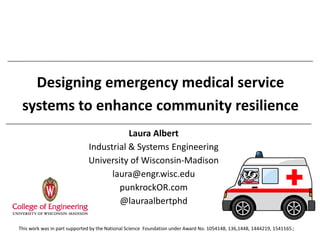 Designing emergency medical service
systems to enhance community resilience
Laura Albert
Industrial & Systems Engineering
University of Wisconsin-Madison
laura@engr.wisc.edu
punkrockOR.com
@lauraalbertphd
1This work was in part supported by the National Science Foundation under Award No. 1054148, 136,1448, 1444219, 1541165.
 
