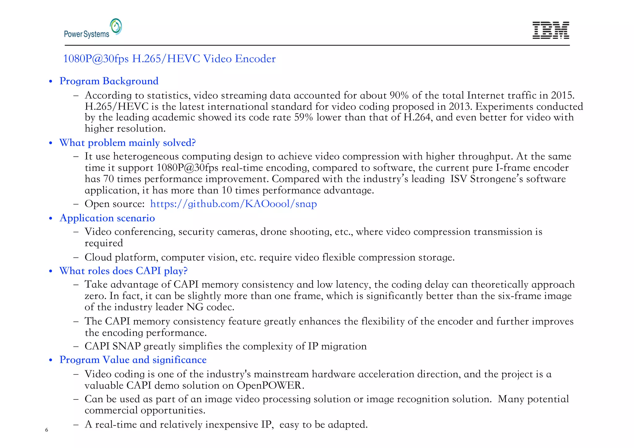6
%-% 0 % PS 5 ' 53 2 I EO 3NCO ER
1CCOR ING TO STATISTICS VI EO STREAMING ATA ACCO NTE OR A O T .% O THE TOTA 6NTERNET TRA IC IN '%
5 ' 53 2 IS THE ATEST INTERNATIONA STAN AR OR VI EO CO ING PROPOSE IN '% 3 PERIMENTS CON CTE
THE EA ING ACA EMIC SHOWE ITS CO E RATE . OWER THAN THAT O 5 ' AN EVEN ETTER OR VI EO WITH
HIGHER RESO TION
6T SE HETEROGENEO S COMP TING ESIGN TO ACHIEVE VI EO COMPRESSION WITH HIGHER THRO GHP T 1T THE SAME
TIME IT S PPORT %-% 0 % PS REA TIME ENCO ING COMPARE TO SO TWARE THE C RRENT P RE 6 RAME ENCO ER
HAS ,% TIMES PER ORMANCE IMPROVEMENT 2OMPARE WITH THE IN STR S EA ING 6 TRONGENE S SO TWARE
APP ICATION IT HAS MORE THAN % TIMES PER ORMANCE A VANTAGE
:PEN SO RCE/ HTTPS/ GITH COM 71:OOO SNAP
I EO CON ERENCING SEC RIT CAMERAS RONE SHOOTING ETC WHERE VI EO COMPRESSION TRANSMISSION IS
RE IRE
2 O P AT ORM COMP TER VISION ETC RE IRE VI EO E I E COMPRESSION STORAGE
AKE A VANTAGE O 21 6 MEMOR CONSISTENC AN OW ATENC THE CO ING E A CAN THEORETICA APPROACH
ERO 6N ACT IT CAN E S IGHT MORE THAN ONE RAME WHICH IS SIGNI ICANT ETTER THAN THE SI RAME IMAGE
O THE IN STR EA ER 94 CO EC
HE 21 6 MEMOR CONSISTENC EAT RE GREAT ENHANCES THE E I I IT O THE ENCO ER AN RTHER IMPROVES
THE ENCO ING PER ORMANCE
21 6 91 GREAT SIMP I IES THE COMP E IT O 6 MIGRATION
I EO CO ING IS ONE O THE IN STR S MAINSTREAM HAR WARE ACCE ERATION IRECTION AN THE PRO ECT IS A
VA A E 21 6 EMO SO TION ON :PEN :@3
2AN E SE AS PART O AN IMAGE VI EO PROCESSING SO TION OR IMAGE RECOGNITION SO TION 8AN POTENTIA
COMMERCIA OPPORT NITIES
1 REA TIME AN RE ATIVE INE PENSIVE 6 EAS TO E A APTE
 