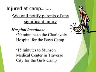 Injured at camp……..
•We will notify parents of any
significant injury
Hospital locations:
•20 minutes to the Charlevoix
Hospital for the Boys Camp
•15 minutes to Munson
Medical Center in Traverse
City for the Girls Camp
 