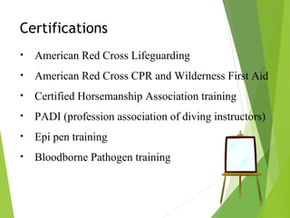 Certifications
• American Red Cross Lifeguarding
• American Red Cross CPR and Wilderness First Aid
• Certified Horsemanship Association training
• PADI (profession association of diving instructors)
• Epi pen training
• Bloodborne Pathogen training
 