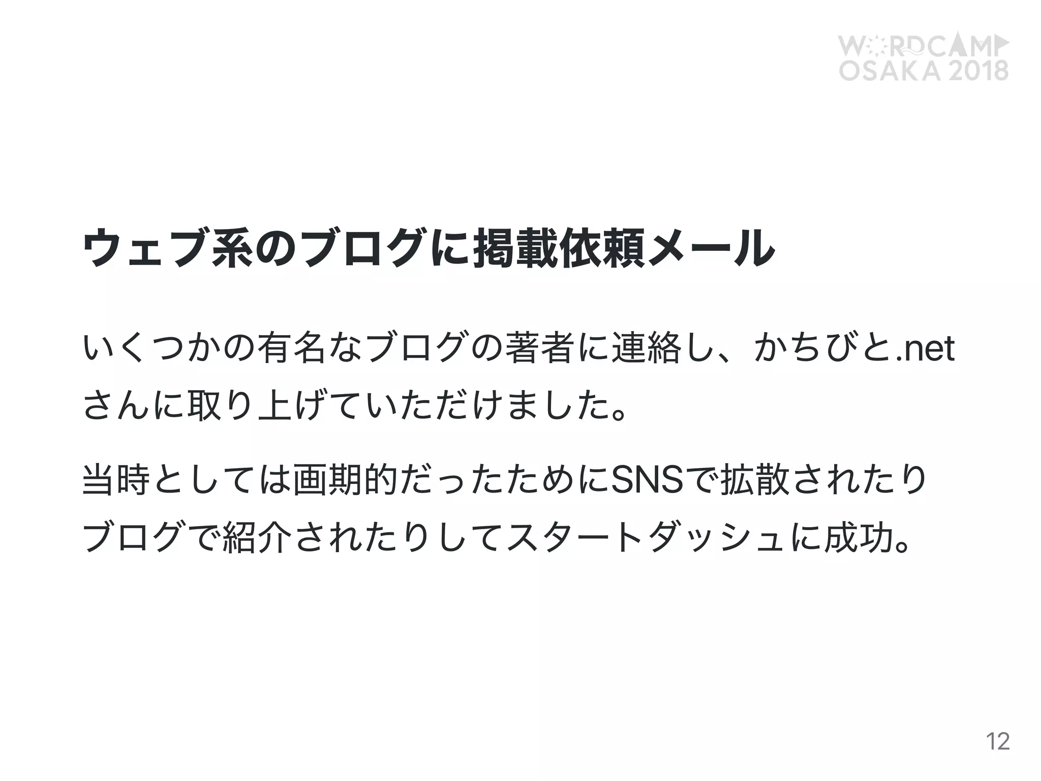 ウェブ系のブログに掲載依頼メール
いくつかの有名なブログの著者に連絡し、かちびと.net
さんに取り上げていただけました。
当時としては画期的だったためにSNSで拡散されたり
ブログで紹介されたりしてスタートダッシュに成功。
12
 