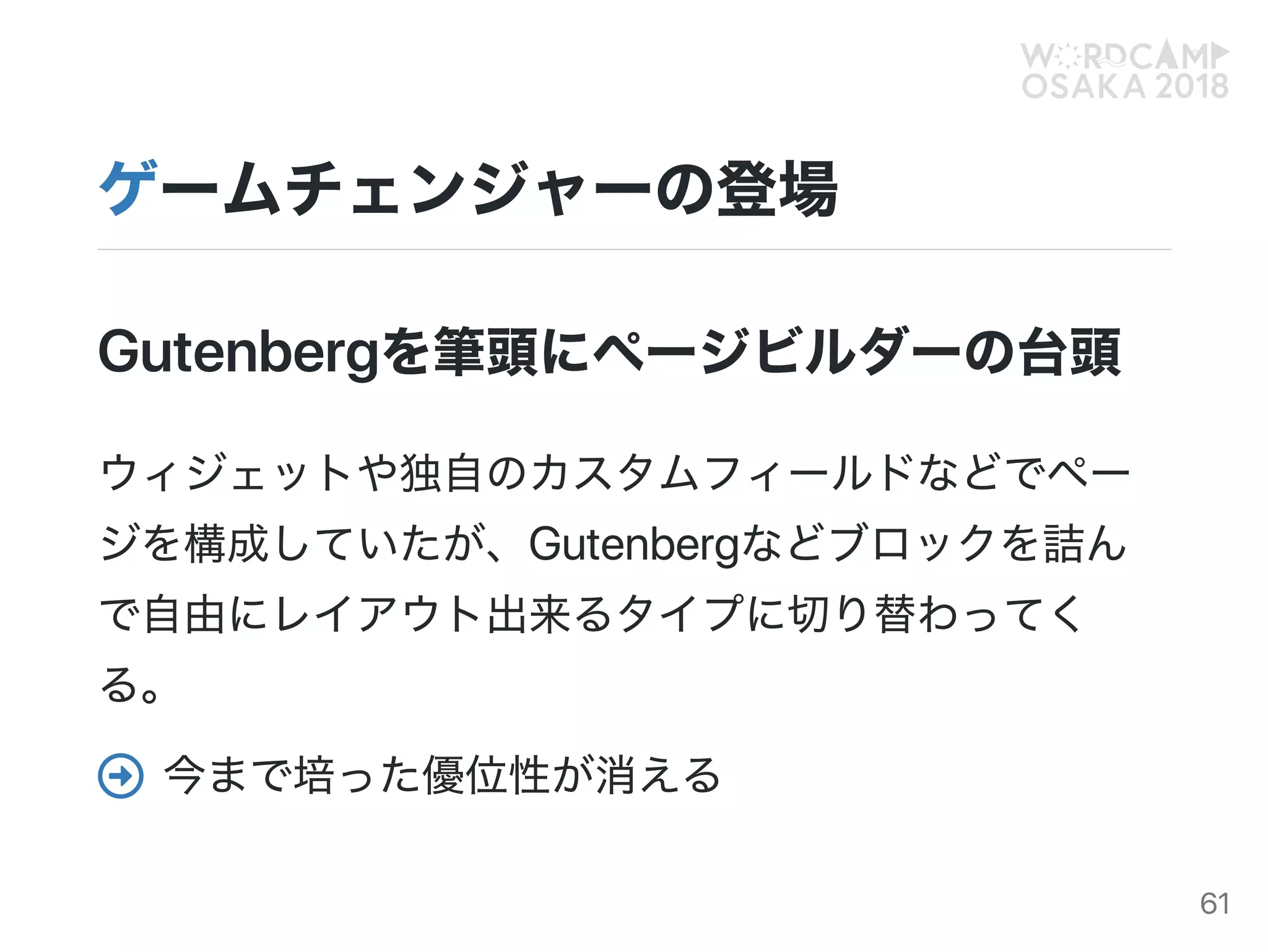 ゲームチェンジャーの登場
Gutenbergを筆頭にページビルダーの台頭
ウィジェットや独自のカスタムフィールドなどでペー
ジを構成していたが、Gutenbergなどブロックを詰ん
で自由にレイアウト出来るタイプに切り替わってく
る。
今まで培った優位性が消える
61
 