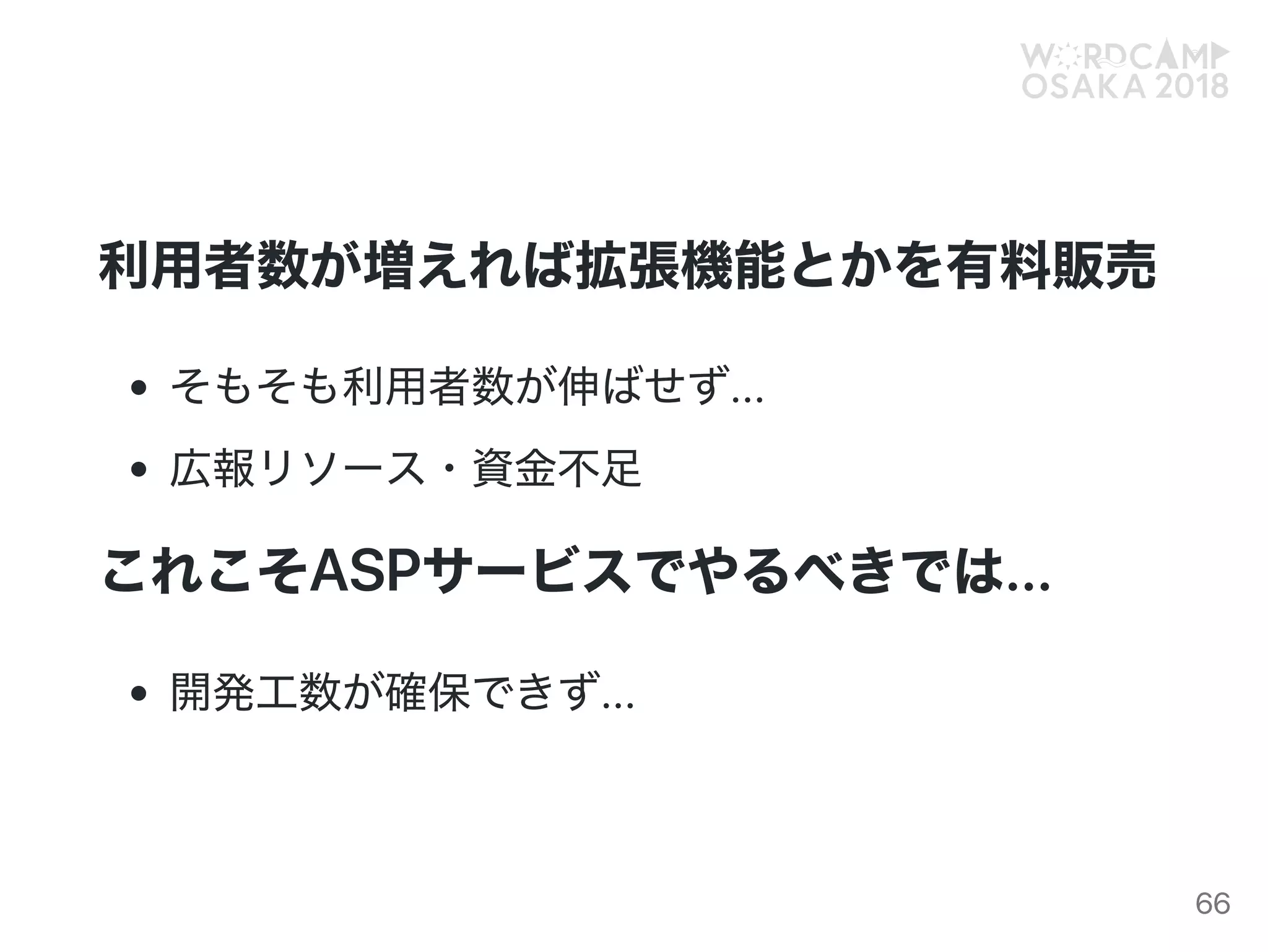 利用者数が増えれば拡張機能とかを有料販売
そもそも利用者数が伸ばせず...
広報リソース・資金不足
これこそASPサービスでやるべきでは...
開発工数が確保できず...
66
 