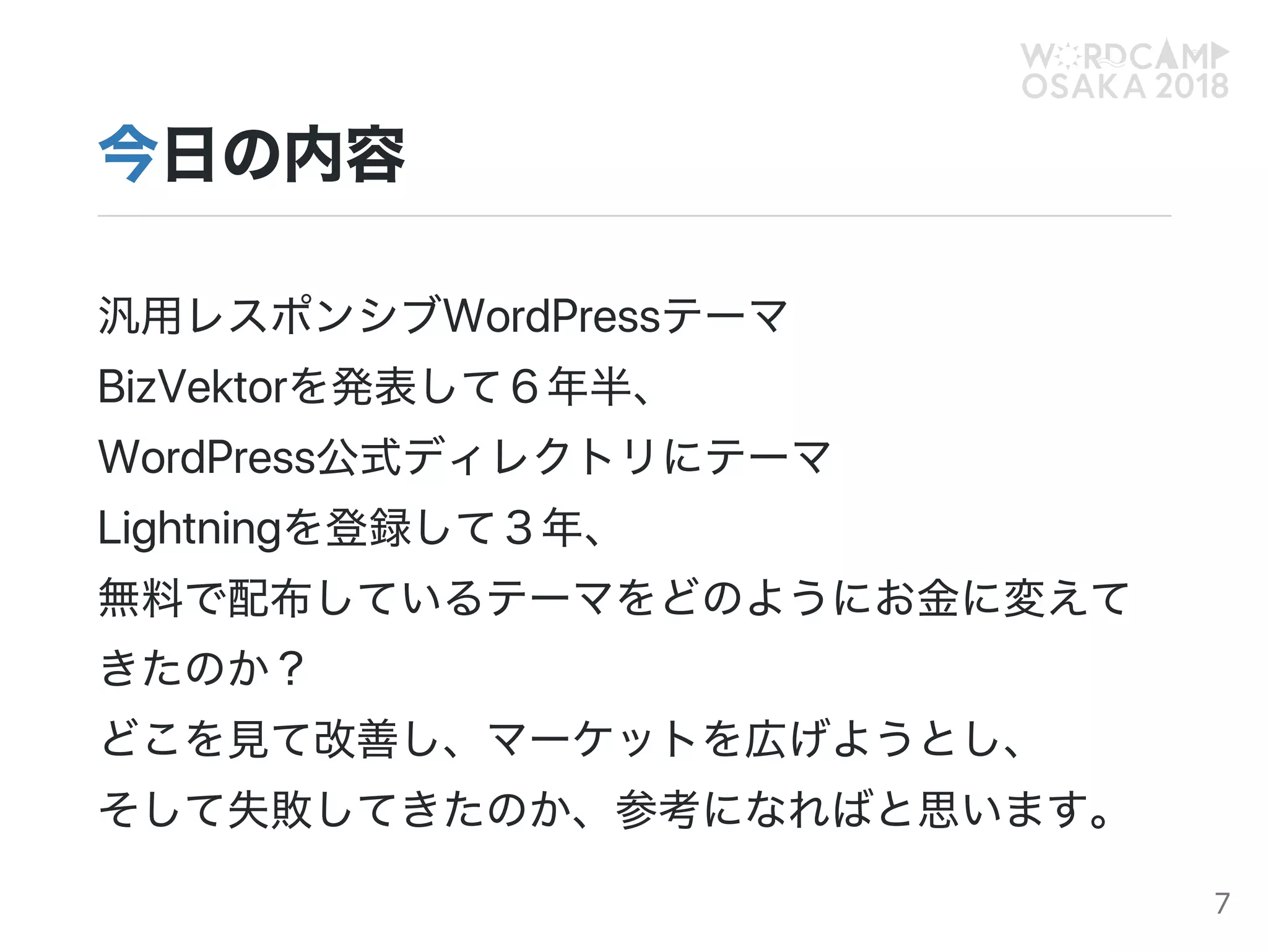 今日の内容
汎用レスポンシブWordPressテーマ
BizVektorを発表して６年半、
WordPress公式ディレクトリにテーマ
Lightningを登録して３年、
無料で配布しているテーマをどのようにお金に変えて
きたのか？
どこを見て改善し、マーケットを広げようとし、
そして失敗してきたのか、参考になればと思います。
7
 