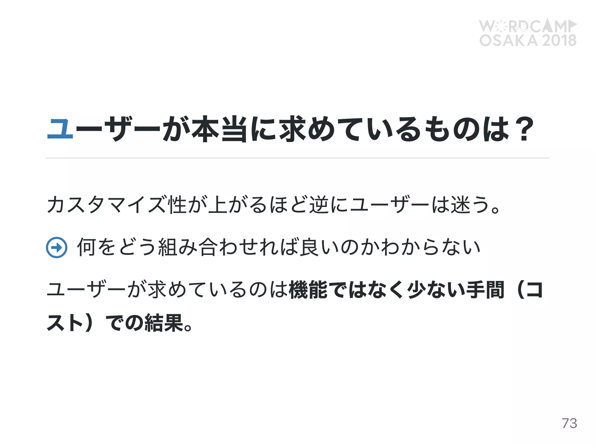 ユーザーが本当に求めているものは？
カスタマイズ性が上がるほど逆にユーザーは迷う。
何をどう組み合わせれば良いのかわからない
ユーザーが求めているのは機能ではなく少ない手間（コ
スト）での結果。

73
 