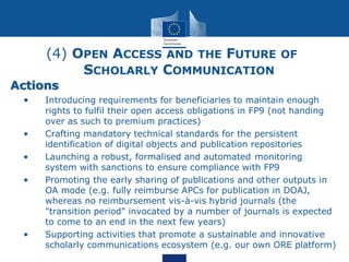 (4) OPEN ACCESS AND THE FUTURE OF
SCHOLARLY COMMUNICATION
Actions
• • Introducing requirements for beneficiaries to maintain enough
rights to fulfil their open access obligations in FP9 (not handing
over as such to premium practices)
• • Crafting mandatory technical standards for the persistent
identification of digital objects and publication repositories
• • Launching a robust, formalised and automated monitoring
system with sanctions to ensure compliance with FP9
• • Promoting the early sharing of publications and other outputs in
OA mode (e.g. fully reimburse APCs for publication in DOAJ,
whereas no reimbursement vis-à-vis hybrid journals (the
"transition period" invocated by a number of journals is expected
to come to an end in the next few years)
• • Supporting activities that promote a sustainable and innovative
scholarly communications ecosystem (e.g. our own ORE platform)
 