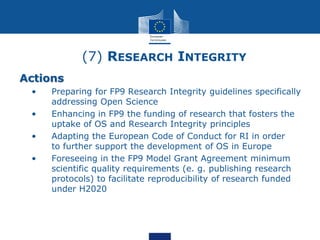 (7) RESEARCH INTEGRITY
Actions
• • Preparing for FP9 Research Integrity guidelines specifically
addressing Open Science
• • Enhancing in FP9 the funding of research that fosters the
uptake of OS and Research Integrity principles
• • Adapting the European Code of Conduct for RI in order
to further support the development of OS in Europe
• • Foreseeing in the FP9 Model Grant Agreement minimum
scientific quality requirements (e. g. publishing research
protocols) to facilitate reproducibility of research funded
under H2020
 