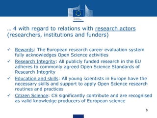 … 4 with regard to relations with research actors
(researchers, institutions and funders)
 Rewards: The European research career evaluation system
fully acknowledges Open Science activities
 Research Integrity: All publicly funded research in the EU
adheres to commonly agreed Open Science Standards of
Research Integrity
 Education and skills: All young scientists in Europe have the
necessary skills and support to apply Open Science research
routines and practices
 Citizen Science: CS significantly contribute and are recognised
as valid knowledge producers of European science
3
 