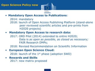 Open Science Policy now
• Mandatory Open Access to Publications:
2014: mandatory
2018: launch of Open Access Publishing Platform (stand-alone
peer reviewed scientific articles and pre-prints from
H2020 projects)
• Mandatory Open Access to research data:
2017: ORD Pilot (2014) extended to entire H2020;
Data is as open as possible, as closed as necessary;
FAIR Research DMPs;
2018: Revised Recommendation on Scientific Information
• European Open Science Cloud:
2018: launch of the 1st phase (adoption SWD)
• Rewards and Skills
2017: new matrix proposed
 