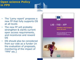 • The 'Lamy report' proposes a
new FP that fully supports OS
at all levels
• The new FP will probably
strengthen & clarify current
open access requirements,
and incentivize and reward
OS
• OS should also be considered
from our side as a funder (in
the evaluation of proposals,
monitoring of the impact of
"FP9" etc.)
Open science Policy
in FP9
 