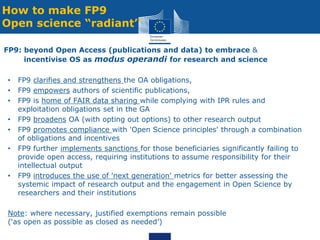How to make FP9
Open science “radiant’’
FP9: beyond Open Access (publications and data) to embrace &
incentivise OS as modus operandi for research and science
• FP9 clarifies and strengthens the OA obligations,
• FP9 empowers authors of scientific publications,
• FP9 is home of FAIR data sharing while complying with IPR rules and
exploitation obligations set in the GA
• FP9 broadens OA (with opting out options) to other research output
• FP9 promotes compliance with 'Open Science principles' through a combination
of obligations and incentives
• FP9 further implements sanctions for those beneficiaries significantly failing to
provide open access, requiring institutions to assume responsibility for their
intellectual output
• FP9 introduces the use of 'next generation' metrics for better assessing the
systemic impact of research output and the engagement in Open Science by
researchers and their institutions
Note: where necessary, justified exemptions remain possible
(‘as open as possible as closed as needed’)
 
