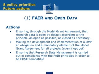 (1) FAIR AND OPEN DATA
Actions
• • Ensuring, through the Model Grant Agreement, that
research data is open by default according to the
principle 'as open as possible, as closed as necessary'.
• • Making the development and implementation of a DMP
an obligation and a mandatory element of the Model
Grant Agreement for all projects (even if opt out)
• • Ensuring that Research Data Management is carried
out in compliance with the FAIR principles in order to
be EOSC compatible
8 policy priorities
Future actions
 