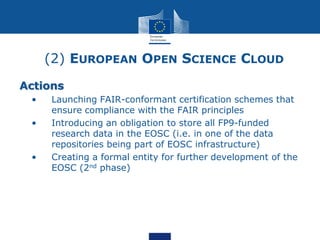 (2) EUROPEAN OPEN SCIENCE CLOUD
Actions
• • Launching FAIR-conformant certification schemes that
ensure compliance with the FAIR principles
• • Introducing an obligation to store all FP9-funded
research data in the EOSC (i.e. in one of the data
repositories being part of EOSC infrastructure)
• • Creating a formal entity for further development of the
EOSC (2nd phase)
 