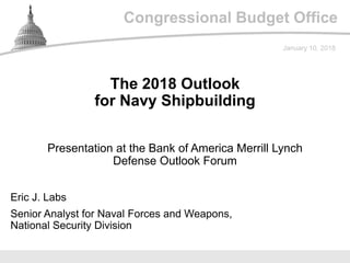 Congressional Budget Office
Presentation at the Bank of America Merrill Lynch
Defense Outlook Forum
January 10, 2018
Eric J. Labs
Senior Analyst for Naval Forces and Weapons,
National Security Division
The 2018 Outlook
for Navy Shipbuilding
 