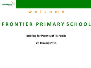 w e l c o m e
F R O N T I E R P R I M A R Y S C H O O L
Briefing for Parents of P5 Pupils
20 January 2018
 