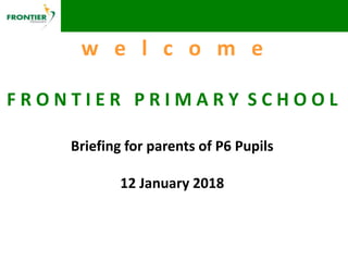 w e l c o m e
F R O N T I E R P R I M A R Y S C H O O L
Briefing for parents of P6 Pupils
12 January 2018
 