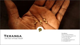 Trish Moran
Head of Investor Relations
77 King Street West, Suite 2110
Toronto, ON M5K 2A1
T: +1.416.607.4507
E: investor@terangagold.com
W: terangagold.com
TSX:TGZ / OTCQX:TGCDF
 