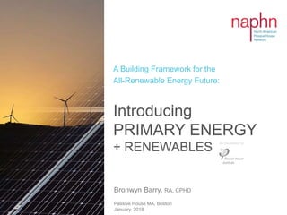 Bronwyn Barry, RA, CPHD
Passive House MA, Boston
January, 2018
Introducing
PRIMARY ENERGY
+ RENEWABLES
A Building Framework for the
All-Renewable Energy Future:
As Developed by:
 