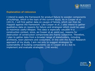 Explanation of relevance
I intend to apply the framework for product failure to wooden components
of buildings, which is the topic of the current study. As in Cooper et al.
(2013), I will first gather data on causes of failure, which can then be
mapped against the framework. Like Cooper et al., I also intend to gather
qualitative data on reasons for failure and strategies which could be used
to maximize useful lifespan. This data is especially valuable in a
construction context, since, as Cooper et al. point out, reasons for
destruction of construction components are mainly subjective. Therefore,
I plan to gather data from a broader range of stakeholders, including
architects, town planners and consumers. In line with the Action Research
approach of my study, I aim not only to suggest strategies for
sustainability of building components (as in Cooper et al.) but to
implement and evaluate strategies. (146 words)
 
