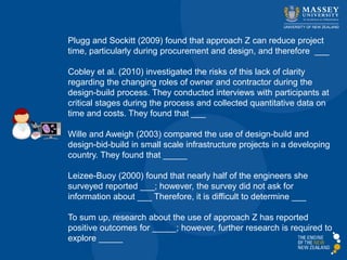 Plugg and Sockitt (2009) found that approach Z can reduce project
time, particularly during procurement and design, and therefore ___
Cobley et al. (2010) investigated the risks of this lack of clarity
regarding the changing roles of owner and contractor during the
design-build process. They conducted interviews with participants at
critical stages during the process and collected quantitative data on
time and costs. They found that ___
Wille and Aweigh (2003) compared the use of design-build and
design-bid-build in small scale infrastructure projects in a developing
country. They found that _____
Leizee-Buoy (2000) found that nearly half of the engineers she
surveyed reported ___; however, the survey did not ask for
information about ___ Therefore, it is difficult to determine ___
To sum up, research about the use of approach Z has reported
positive outcomes for _____; however, further research is required to
explore _____
 