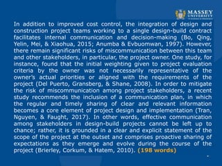 In addition to improved cost control, the integration of design and
construction project teams working to a single design-build contract
facilitates internal communication and decision-making (Bo, Qing,
Yelin, Mei, & Xiaohua, 2015; Anumba & Evbuomwan, 1997). However,
there remain significant risks of miscommunication between this team
and other stakeholders, in particular, the project owner. One study, for
instance, found that the initial weighting given to project evaluation
criteria by the owner was not necessarily representative of the
owner’s actual priorities or aligned with the requirements of the
project (Del Puerto, Gransberg, & Shane, 2008). In order to mitigate
the risk of miscommunication among project stakeholders, a recent
study recommends the inclusion of a communication plan, in which
the regular and timely sharing of clear and relevant information
becomes a core element of project design and implementation (Tran,
Nguyen, & Faught, 2017). In other words, effective communication
among stakeholders in design-build projects cannot be left up to
chance; rather, it is grounded in a clear and explicit statement of the
scope of the project at the outset and comprises proactive sharing of
expectations as they emerge and evolve during the course of the
project (Brierley, Corkum, & Hatem, 2010). (198 words)
 