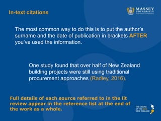 One study found that over half of New Zealand
building projects were still using traditional
procurement approaches (Radley, 2016).
The most common way to do this is to put the author’s
surname and the date of publication in brackets AFTER
you’ve used the information.
In-text citations
Full details of each source referred to in the lit
review appear in the reference list at the end of
the work as a whole.
 