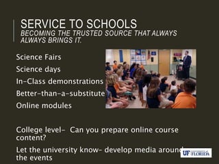 SERVICE TO SCHOOLS
BECOMING THE TRUSTED SOURCE THAT ALWAYS
ALWAYS BRINGS IT.
Science Fairs
Science days
In-Class demonstrations
Better-than-a-substitute
Online modules
College level- Can you prepare online course
content?
Let the university know– develop media around
the events
 