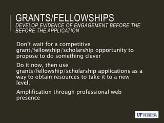GRANTS/FELLOWSHIPS
DEVELOP EVIDENCE OF ENGAGEMENT BEFORE THE
BEFORE THE APPLICATION
Don’t wait for a competitive
grant/fellowship/scholarship opportunity to
propose to do something clever
Do it now, then use
grants/fellowship/scholarship applications as a
way to obtain resources to take it to a new
level.
Amplification through professional web
presence
 