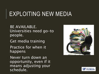 EXPLOITING NEW MEDIA
BE AVAILABLE.
Universities need go-to
people.
Get media training
Practice for when it
happens
Never turn down an
opportunity, even if it
means adjusting your
schedule.
 