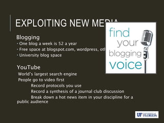 EXPLOITING NEW MEDIA
Blogging
 One blog a week is 52 a year
 Free space at blogspot.com, wordpress, others
 University blog space
YouTube
World’s largest search engine
People go to video first
Record protocols you use
Record a synthesis of a journal club discussion
Break down a hot news item in your discipline for a
public audience
 